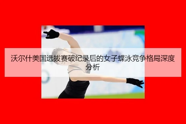 沃尔什美国选拔赛破纪录后的女子蝶泳竞争格局深度分析